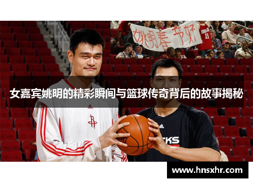 女嘉宾姚明的精彩瞬间与篮球传奇背后的故事揭秘