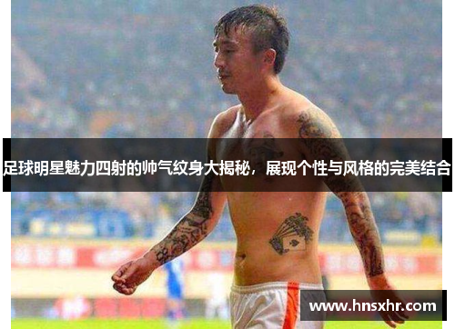足球明星魅力四射的帅气纹身大揭秘，展现个性与风格的完美结合
