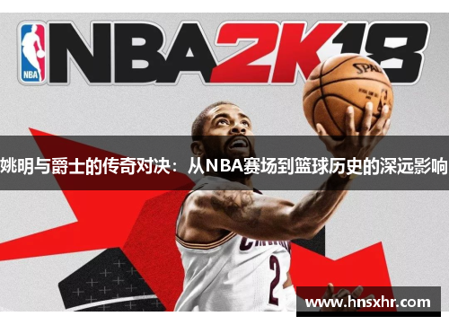 姚明与爵士的传奇对决：从NBA赛场到篮球历史的深远影响
