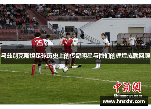 乌兹别克斯坦足球历史上的传奇明星与他们的辉煌成就回顾