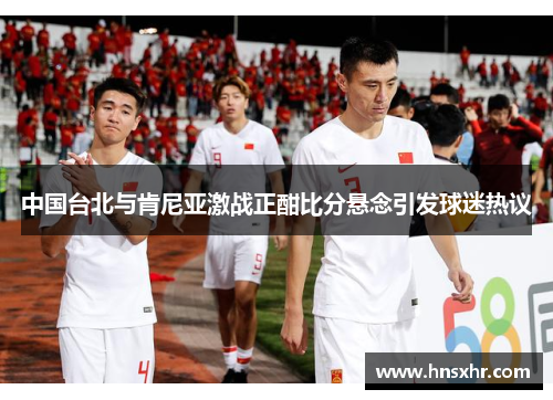 中国台北与肯尼亚激战正酣比分悬念引发球迷热议