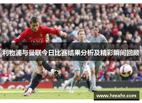 利物浦与曼联今日比赛结果分析及精彩瞬间回顾