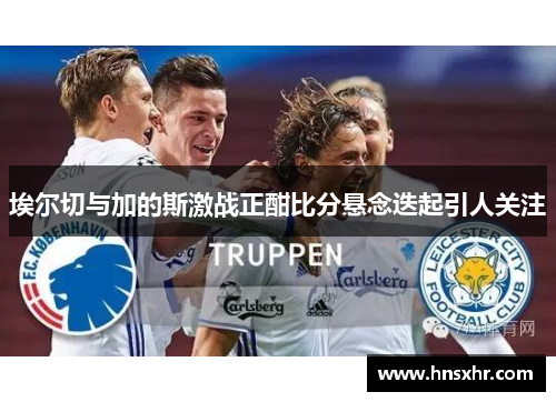 埃尔切与加的斯激战正酣比分悬念迭起引人关注