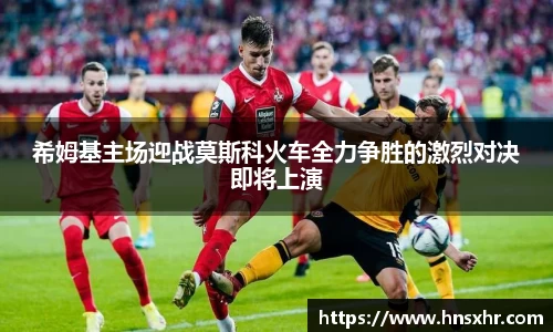 55世纪希姆基主场迎战莫斯科火车全力争胜的激烈对决即将上演